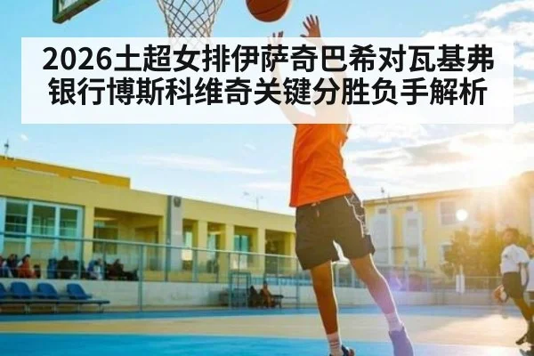 2026土超女排伊萨奇巴希对瓦基弗银行博斯科维奇关键分胜负手解析