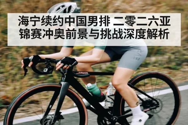 海宁续约中国男排 二零二六亚锦赛冲奥前景与挑战深度解析