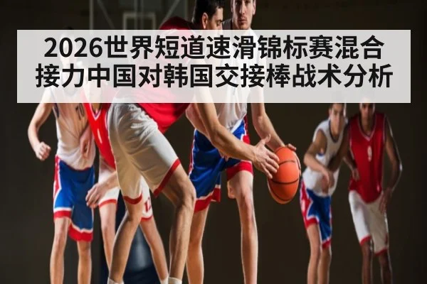 2026世界短道速滑锦标赛混合接力中国对韩国交接棒战术分析