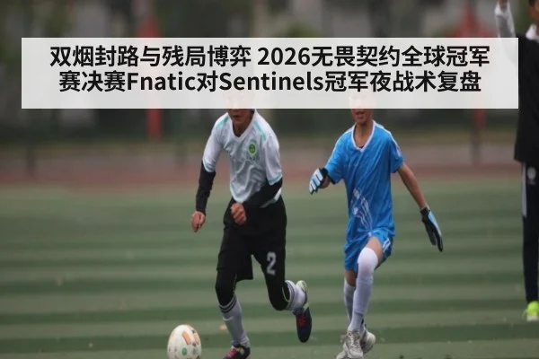 双烟封路与残局博弈 2026无畏契约全球冠军赛决赛Fnatic对Sentinels冠军夜战术复盘