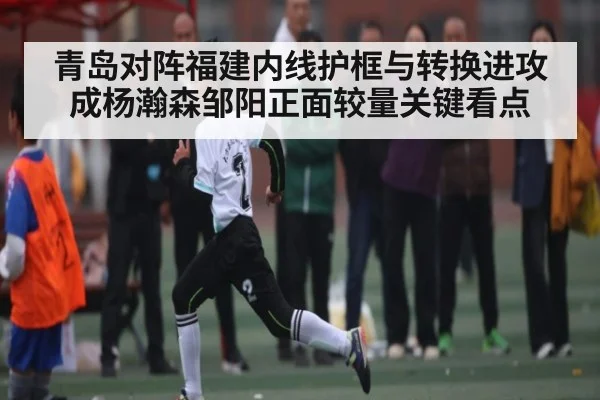 青岛对阵福建内线护框与转换进攻成杨瀚森邹阳正面较量关键看点